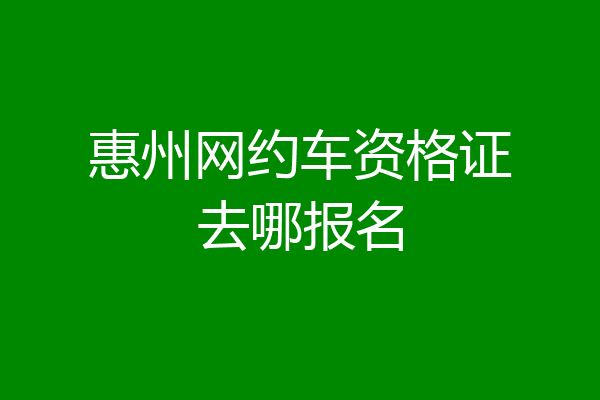 惠州网约车资格证去哪报名