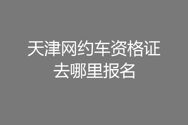 天津网约车资格证去哪里报名