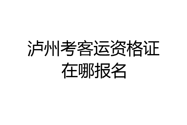 泸州考客运资格证在哪报名