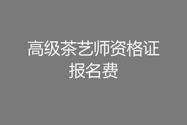 高级茶艺师资格证报名费