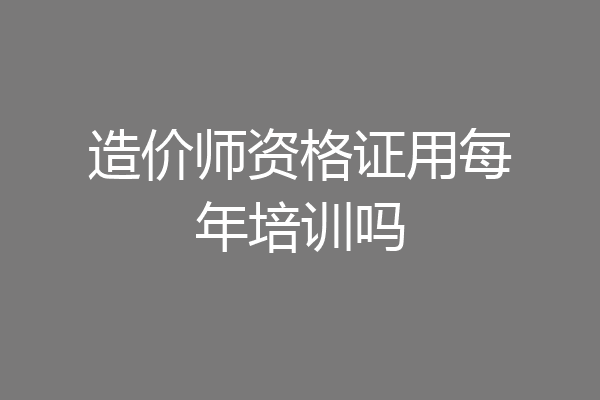 造价师资格证用每年培训吗