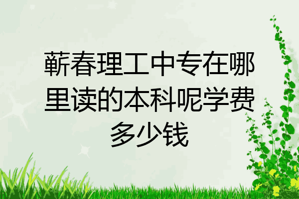 蕲春理工中专在哪里读的本科呢学费多少钱