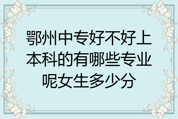 鄂州中专好不好上本科的有哪些专业呢女生多少分