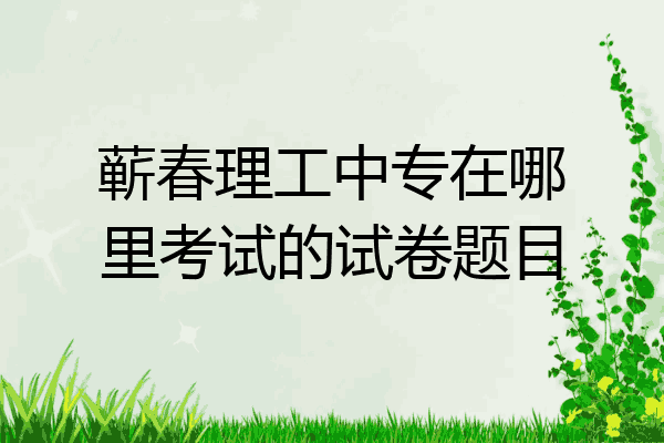蕲春理工中专在哪里考试的试卷题目