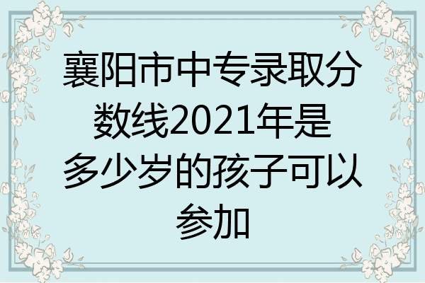 襄阳市中专录取分数线2021年是多少岁的孩子可以参加