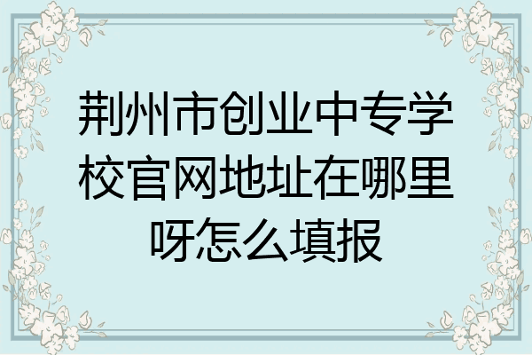 荆州市创业中专学校官网地址在哪里呀怎么填报