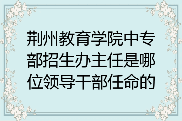 荆州教育学院中专部招生办主任是哪位领导干部任命的