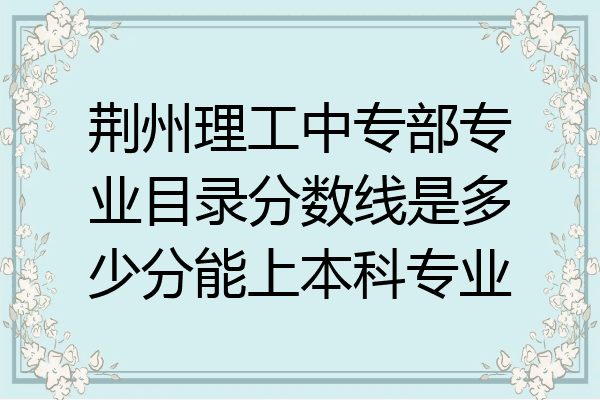 荆州理工中专部专业目录分数线是多少分能上本科专业