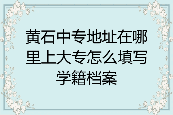 黄石中专地址在哪里上大专怎么填写学籍档案