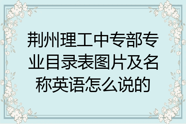 荆州理工中专部专业目录表图片及名称英语怎么说的
