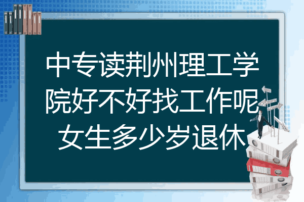 中专读荆州理工学院好不好找工作呢女生多少岁退休