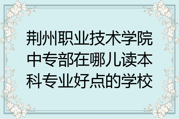 荆州职业技术学院中专部在哪儿读本科专业好点的学校