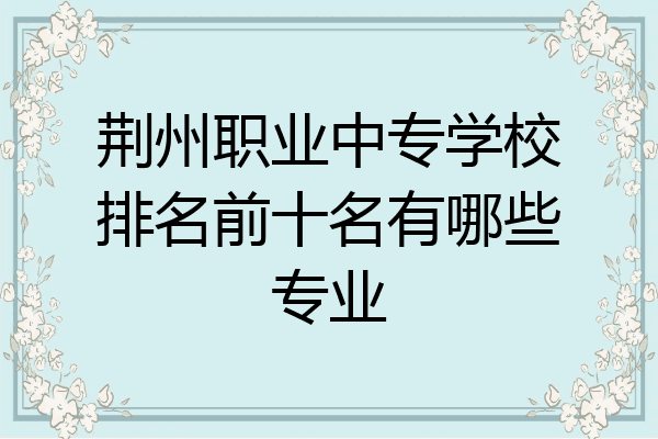荆州职业中专学校排名前十名有哪些专业