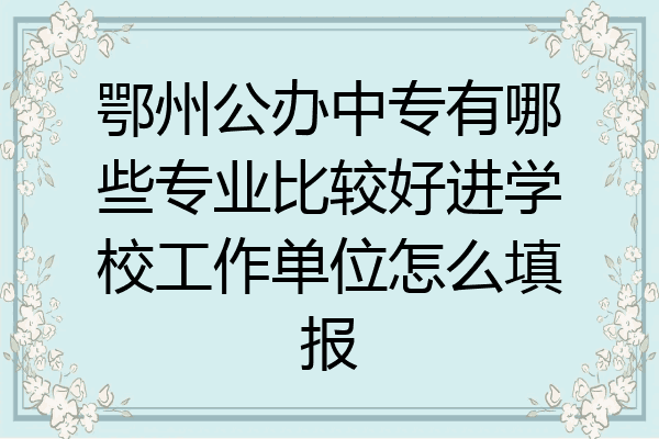 鄂州公办中专有哪些专业比较好进学校工作单位怎么填报