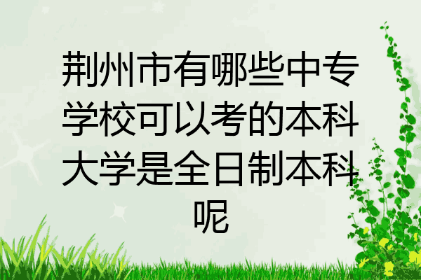 荆州市有哪些中专学校可以考的本科大学是全日制本科呢