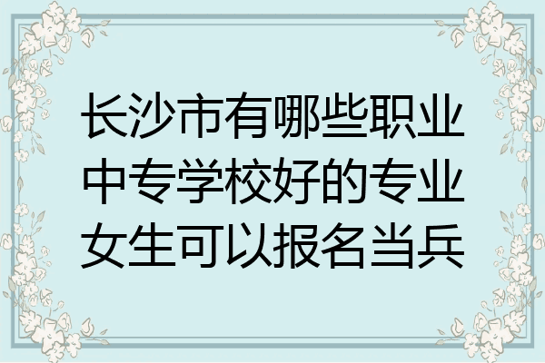 长沙市有哪些职业中专学校好的专业女生可以报名当兵