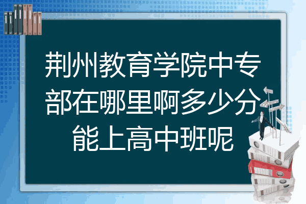 荆州教育学院中专部在哪里啊多少分能上高中班呢