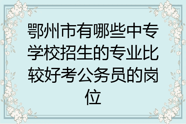 鄂州市有哪些中专学校招生的专业比较好考公务员的岗位