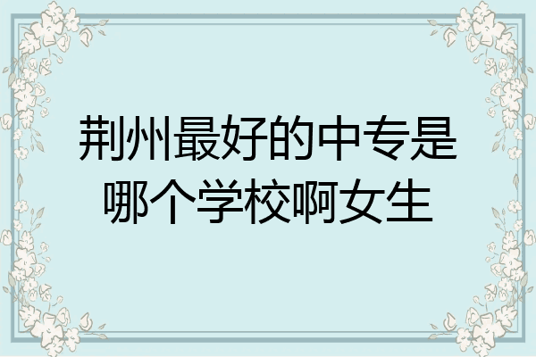 荆州最好的中专是哪个学校啊女生