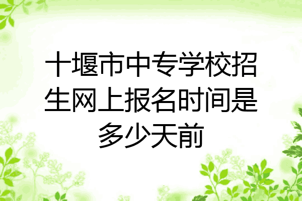 十堰市中专学校招生网上报名时间是多少天前