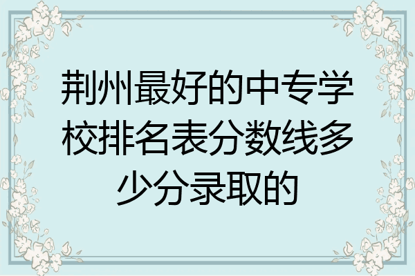 荆州最好的中专学校排名表分数线多少分录取的