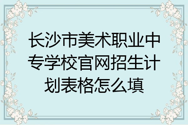 长沙市美术职业中专学校官网招生计划表格怎么填