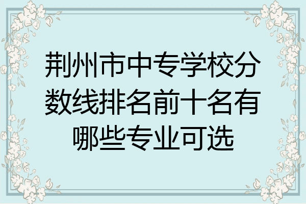 荆州市中专学校分数线排名前十名有哪些专业可选