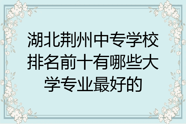 湖北荆州中专学校排名前十有哪些大学专业最好的