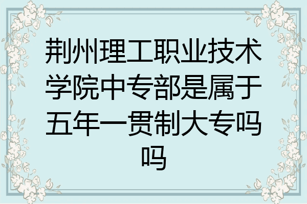 荆州理工职业技术学院中专部是属于五年一贯制大专吗吗