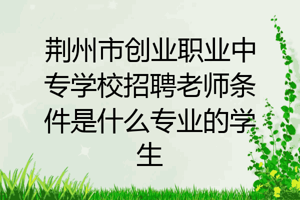 荆州市创业职业中专学校招聘老师条件是什么专业的学生