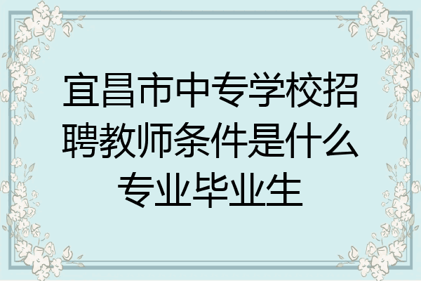 宜昌市中专学校招聘教师条件是什么专业毕业生