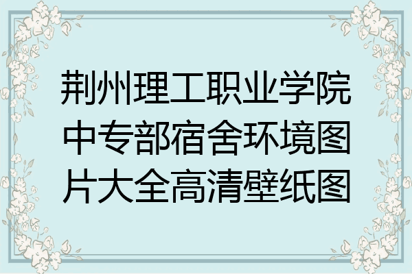 荆州理工职业学院中专部宿舍环境图片大全高清壁纸图