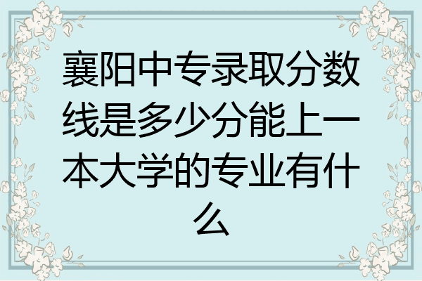 襄阳中专录取分数线是多少分能上一本大学的专业有什么