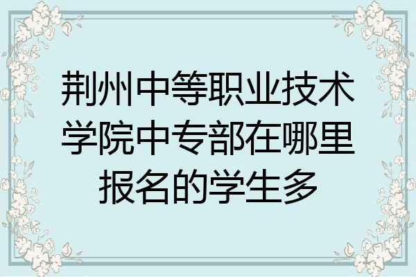 荆州中等职业技术学院中专部在哪里报名的学生多