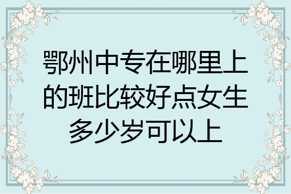 鄂州中专在哪里上的班比较好点女生多少岁可以上