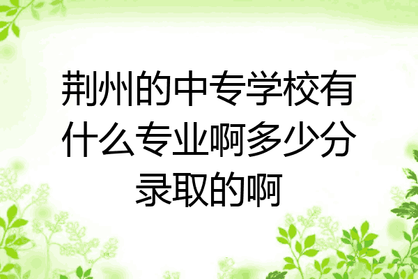 荆州的中专学校有什么专业啊多少分录取的啊