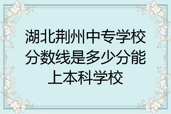湖北荆州中专学校分数线是多少分能上本科学校