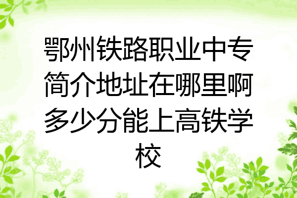 鄂州铁路职业中专简介地址在哪里啊多少分能上高铁学校
