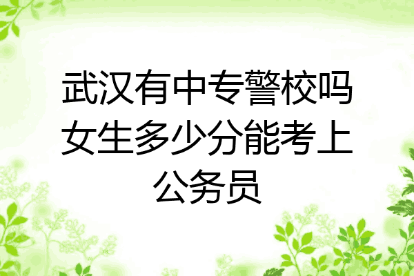 武汉有中专警校吗女生多少分能考上公务员