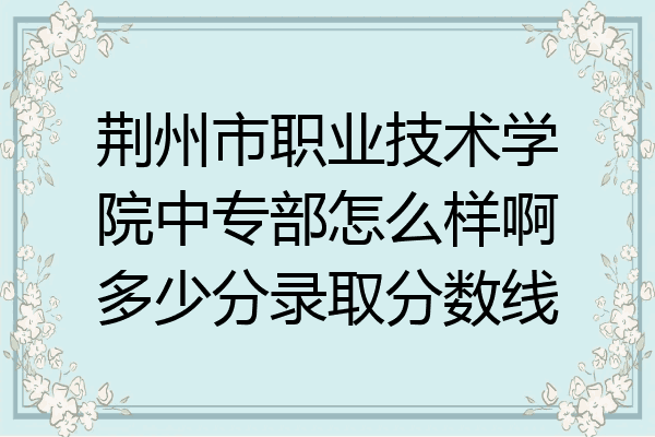 荆州市职业技术学院中专部怎么样啊多少分录取分数线