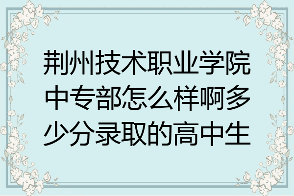 荆州技术职业学院中专部怎么样啊多少分录取的高中生