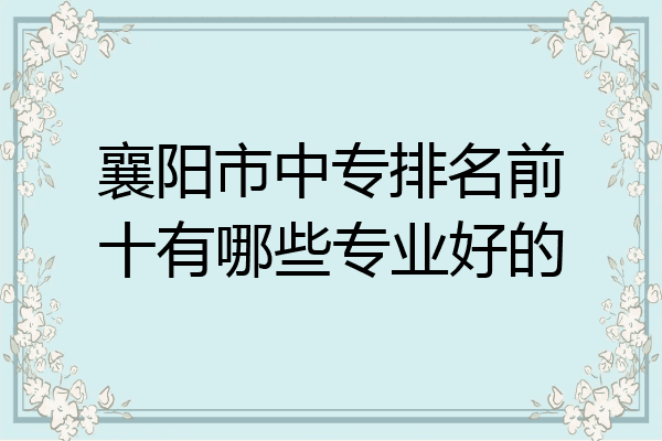 襄阳市中专排名前十有哪些专业好的