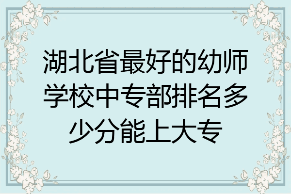 湖北省最好的幼师学校中专部排名多少分能上大专
