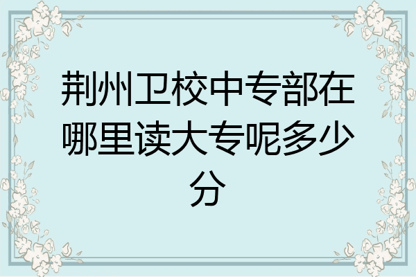 荆州卫校中专部在哪里读大专呢多少分
