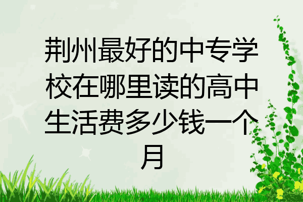 荆州最好的中专学校在哪里读的高中生活费多少钱一个月