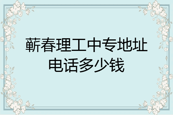 蕲春理工中专地址电话多少钱