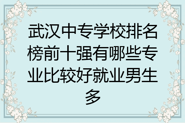 武汉中专学校排名榜前十强有哪些专业比较好就业男生多
