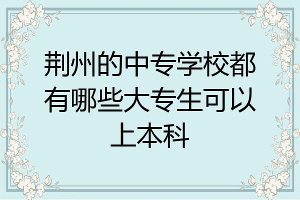 荆州的中专学校都有哪些大专生可以上本科