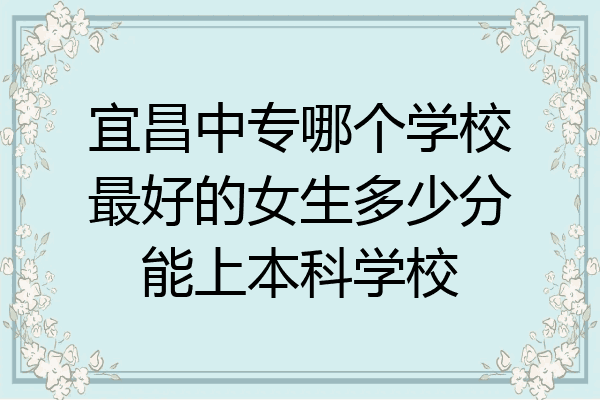 宜昌中专哪个学校最好的女生多少分能上本科学校
