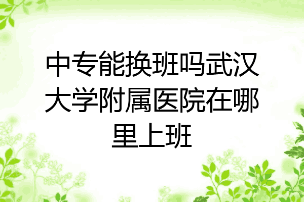 中专能换班吗武汉大学附属医院在哪里上班